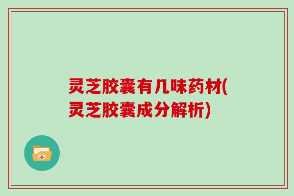 灵芝胶囊有几味药材(灵芝胶囊成分解析)