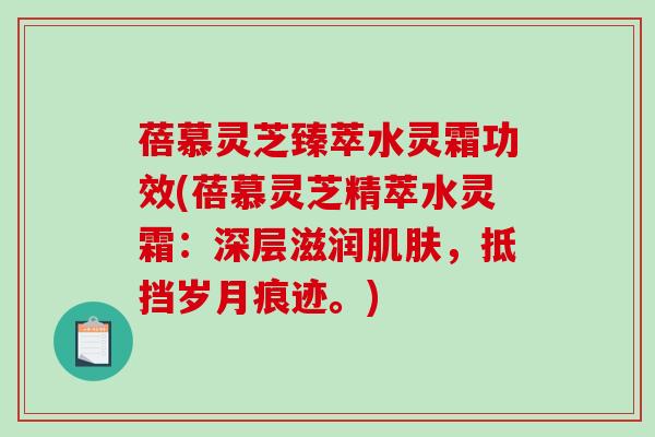 蓓慕灵芝臻萃水灵霜功效(蓓慕灵芝精萃水灵霜：深层滋润，抵挡岁月痕迹。)