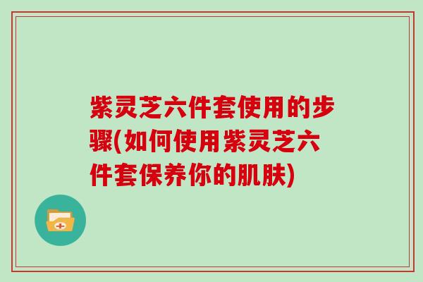 紫灵芝六件套使用的步骤(如何使用紫灵芝六件套保养你的) 紫灵芝六件套使用的步骤(如何使用紫灵芝六件套保养你的)