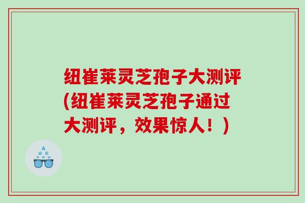 纽崔莱灵芝孢子大测评(纽崔莱灵芝孢子通过大测评,效果惊人!) 纽崔莱灵芝孢子大测评(纽崔莱灵芝孢子通过大测评,效果惊人!)