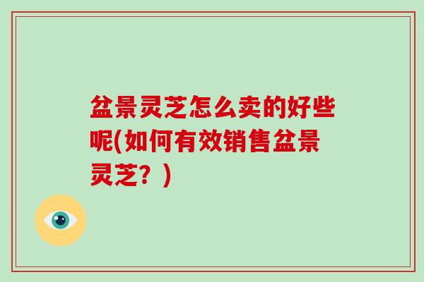 盆景灵芝怎么卖的好些呢(如何有效销售盆景灵芝?) 盆景灵芝怎么卖的好些呢(如何有效销售盆景灵芝?)