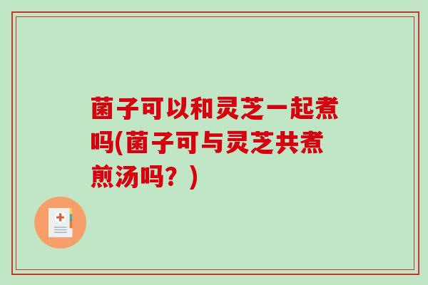 菌子可以和灵芝一起煮吗(菌子可与灵芝共煮煎汤吗?) 菌子可以和灵芝一起煮吗(菌子可与灵芝共煮煎汤吗?)