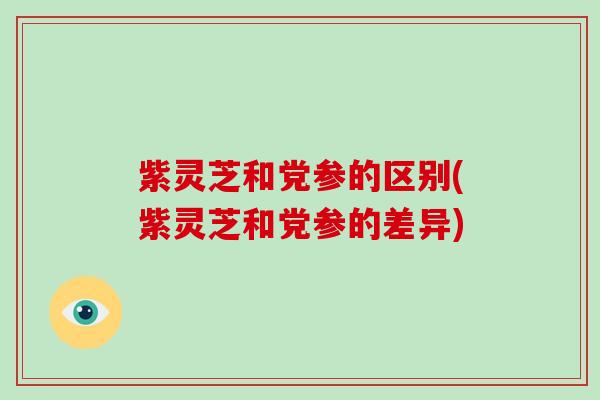 紫灵芝和党参的区别(紫灵芝和党参的差异) 紫灵芝和党参的区别(紫灵芝和党参的差异)