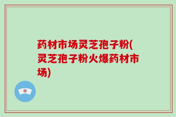 药材市场灵芝孢子粉(灵芝孢子粉火爆药材市场) 药材市场灵芝孢子粉(灵芝孢子粉火爆药材市场)