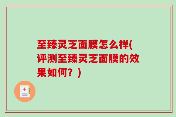 至臻灵芝面膜怎么样(评测至臻灵芝面膜的效果如何?) 至臻灵芝面膜怎么样(评测至臻灵芝面膜的效果如何?)