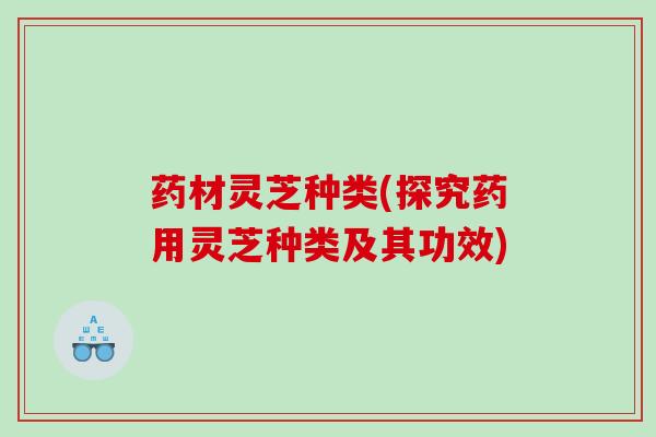 药材灵芝种类(探究药用灵芝种类及其功效) 药材灵芝种类(探究药用灵芝种类及其功效)