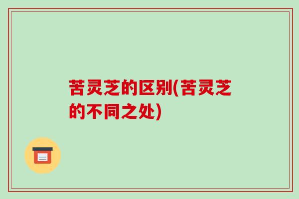 苦灵芝的区别(苦灵芝的不同之处) 苦灵芝的区别(苦灵芝的不同之处)