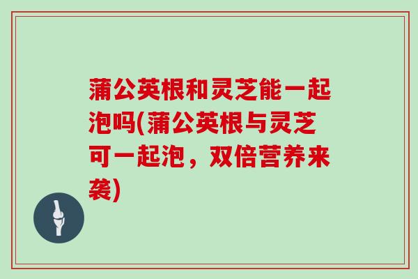 蒲公英根和灵芝能一起泡吗(蒲公英根与灵芝可一起泡,双倍营养来袭) 蒲公英根和灵芝能一起泡吗(蒲公英根与灵芝可一起泡,双倍营养来袭)