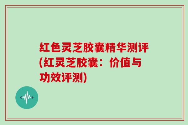 红色灵芝胶囊精华测评(红灵芝胶囊:价值与功效评测) 红色灵芝胶囊精华测评(红灵芝胶囊:价值与功效评测)