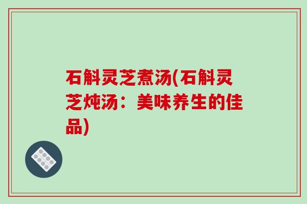 石斛灵芝煮汤(石斛灵芝炖汤:美味养生的佳品) 石斛灵芝煮汤(石斛灵芝炖汤:美味养生的佳品)