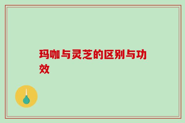 玛咖与灵芝的区别与功效 玛咖与灵芝的区别与功效