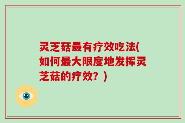 灵芝菇有疗效吃法(如何大限度地发挥灵芝菇的疗效?) 灵芝菇有疗效吃法(如何大限度地发挥灵芝菇的疗效?)