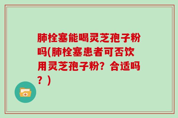 栓塞能喝灵芝孢子粉吗(栓塞患者可否饮用灵芝孢子粉?合适吗?) 栓塞能喝灵芝孢子粉吗(栓塞患者可否饮用灵芝孢子粉?合适吗?)