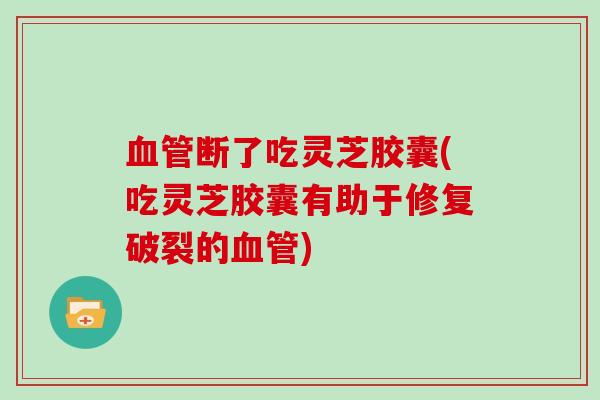 断了吃灵芝胶囊(吃灵芝胶囊有助于修复破裂的)