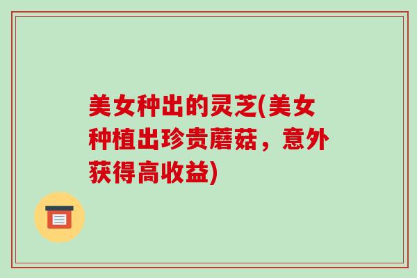 美女种出的灵芝(美女种植出珍贵蘑菇，意外获得高收益)