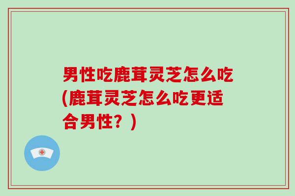 男性吃鹿茸灵芝怎么吃(鹿茸灵芝怎么吃更适合男性?) 男性吃鹿茸灵芝怎么吃(鹿茸灵芝怎么吃更适合男性?)