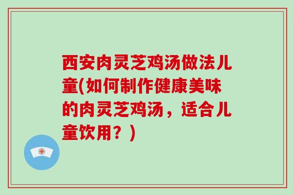 西安肉灵芝鸡汤做法儿童(如何制作健康美味的肉灵芝鸡汤，适合儿童饮用？)