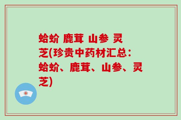 蛤蚧 鹿茸 山参 灵芝(珍贵材汇总:蛤蚧、鹿茸、山参、灵芝) 蛤蚧 鹿茸 山参 灵芝(珍贵材汇总:蛤蚧、鹿茸、山参、灵芝)