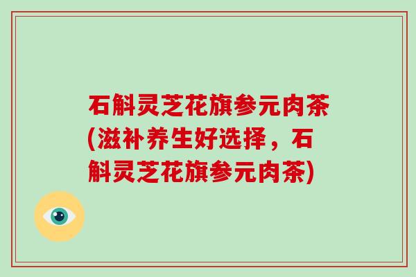 石斛灵芝花旗参元肉茶(滋补养生好选择,石斛灵芝花旗参元肉茶) 石斛灵芝花旗参元肉茶(滋补养生好选择,石斛灵芝花旗参元肉茶)
