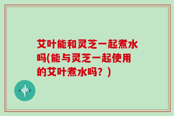 艾叶能和灵芝一起煮水吗(能与灵芝一起使用的艾叶煮水吗?) 艾叶能和灵芝一起煮水吗(能与灵芝一起使用的艾叶煮水吗?)