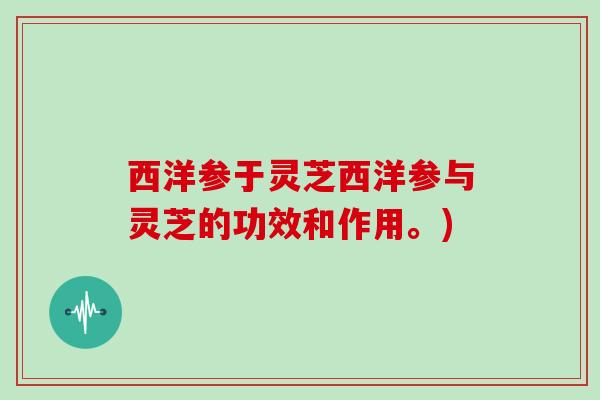 西洋参于灵芝西洋参与灵芝的功效和作用。)