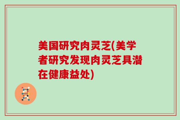 美国研究肉灵芝(美学者研究发现肉灵芝具潜在健康益处) 美国研究肉灵芝(美学者研究发现肉灵芝具潜在健康益处)