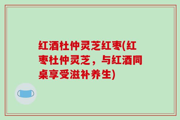 红酒杜仲灵芝红枣(红枣杜仲灵芝,与红酒同桌享受滋补养生) 红酒杜仲灵芝红枣(红枣杜仲灵芝,与红酒同桌享受滋补养生)