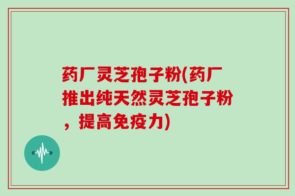 药厂灵芝孢子粉(药厂推出纯天然灵芝孢子粉,提高免疫力) 药厂灵芝孢子粉(药厂推出纯天然灵芝孢子粉,提高免疫力)