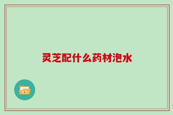 灵芝配什么药材泡水 灵芝配什么药材泡水