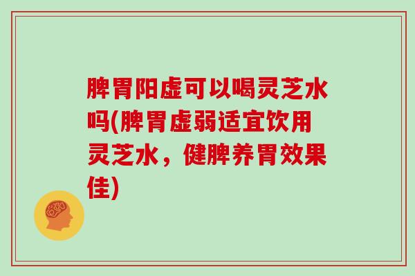 脾胃阳虚可以喝灵芝水吗(脾胃虚弱适宜饮用灵芝水，健脾养胃效果佳)