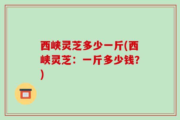 西峡灵芝多少一斤(西峡灵芝:一斤多少钱?) 西峡灵芝多少一斤(西峡灵芝:一斤多少钱?)