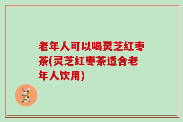 老年人可以喝灵芝红枣茶(灵芝红枣茶适合老年人饮用)
