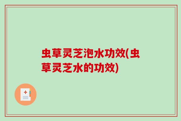 虫草灵芝泡水功效(虫草灵芝水的功效) 虫草灵芝泡水功效(虫草灵芝水的功效)