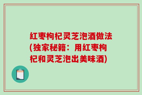 红枣枸杞灵芝泡酒做法(独家秘籍:用红枣枸杞和灵芝泡出美味酒) 红枣枸杞灵芝泡酒做法(独家秘籍:用红枣枸杞和灵芝泡出美味酒)