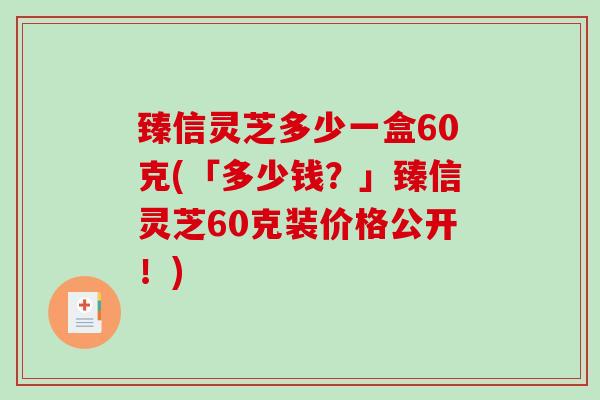 臻信灵芝多少一盒60克(「多少钱?」臻信灵芝60克装价格公开!) 臻信灵芝多少一盒60克(「多少钱?」臻信灵芝60克装价格公开!)