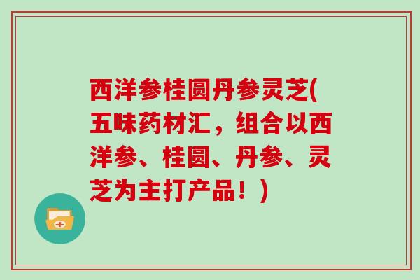 西洋参桂圆丹参灵芝(五味药材汇,组合以西洋参、桂圆、丹参、灵芝为主打产品!) 西洋参桂圆丹参灵芝(五味药材汇,组合以西洋参、桂圆、丹参、灵芝为主打产品!)