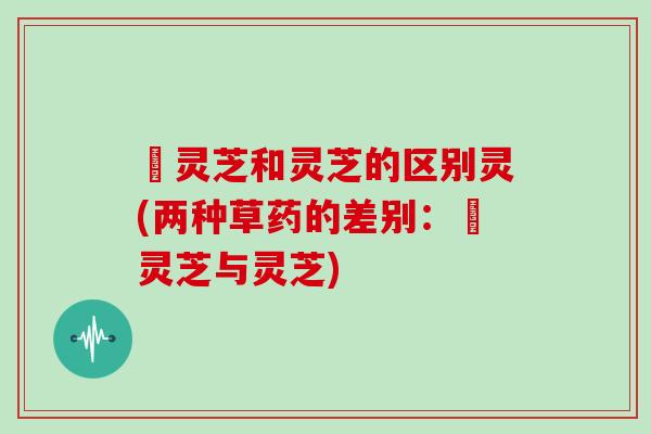 艼灵芝和灵芝的区别灵(两种草药的差别:艼灵芝与灵芝) 艼灵芝和灵芝的区别灵(两种草药的差别:艼灵芝与灵芝)