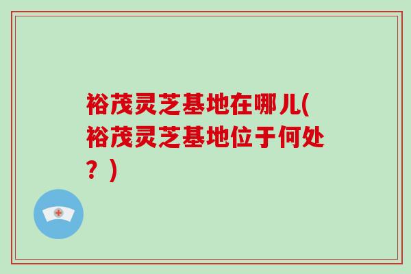裕茂灵芝基地在哪儿(裕茂灵芝基地位于何处?) 裕茂灵芝基地在哪儿(裕茂灵芝基地位于何处?)