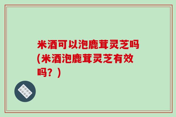 米酒可以泡鹿茸灵芝吗(米酒泡鹿茸灵芝有效吗?) 米酒可以泡鹿茸灵芝吗(米酒泡鹿茸灵芝有效吗?)
