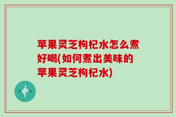 苹果灵芝枸杞水怎么煮好喝(如何煮出美味的苹果灵芝枸杞水) 苹果灵芝枸杞水怎么煮好喝(如何煮出美味的苹果灵芝枸杞水)