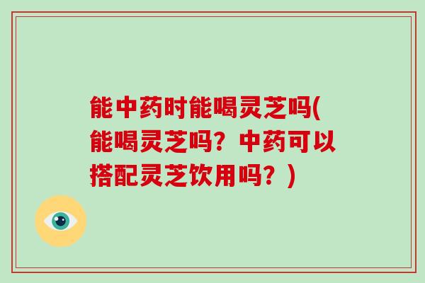 能时能喝灵芝吗(能喝灵芝吗?可以搭配灵芝饮用吗?) 能时能喝灵芝吗(能喝灵芝吗?可以搭配灵芝饮用吗?)