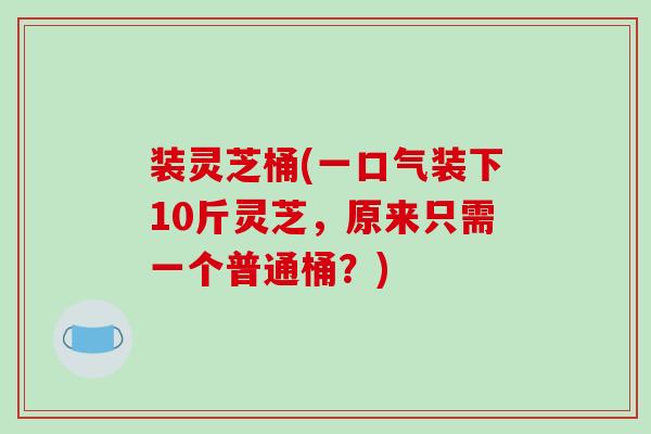 装灵芝桶(一口气装下10斤灵芝,原来只需一个普通桶?) 装灵芝桶(一口气装下10斤灵芝,原来只需一个普通桶?)