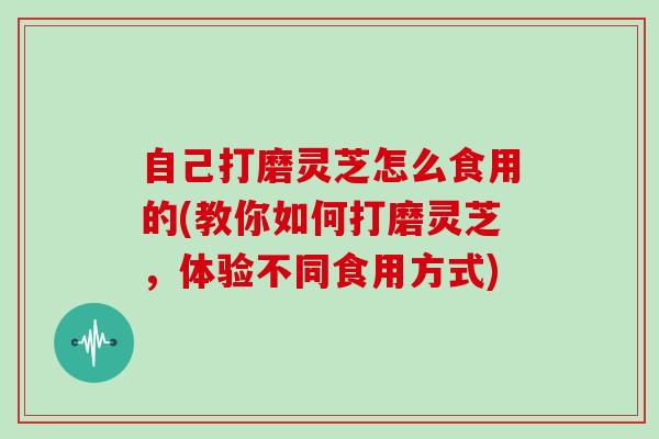 自己打磨灵芝怎么食用的(教你如何打磨灵芝,体验不同食用方式) 自己打磨灵芝怎么食用的(教你如何打磨灵芝,体验不同食用方式)