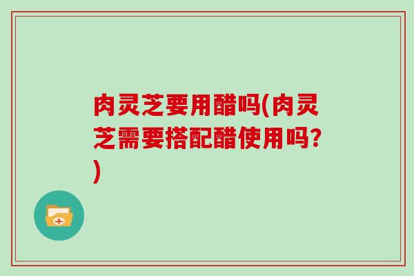 肉灵芝要用醋吗(肉灵芝需要搭配醋使用吗?) 肉灵芝要用醋吗(肉灵芝需要搭配醋使用吗?)