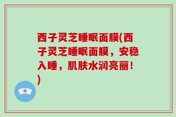 西子灵芝面膜(西子灵芝面膜,安稳入睡,水润亮丽!) 西子灵芝面膜(西子灵芝面膜,安稳入睡,水润亮丽!)