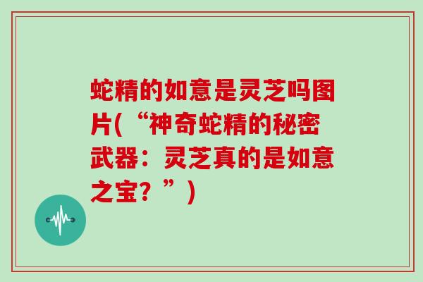 蛇精的如意是灵芝吗图片(“神奇蛇精的秘密武器：灵芝真的是如意之宝？”)