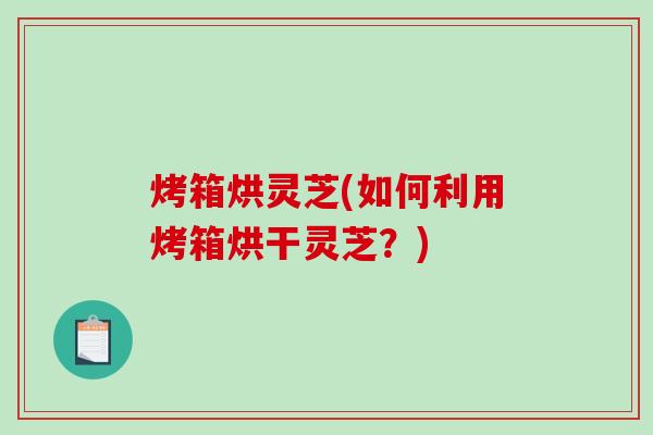 烤箱烘灵芝(如何利用烤箱烘干灵芝？)