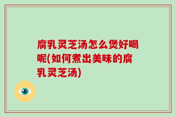 腐乳灵芝汤怎么煲好喝呢(如何煮出美味的腐乳灵芝汤)