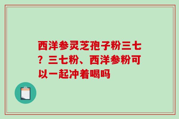 西洋参灵芝孢子粉三七？三七粉、西洋参粉可以一起冲着喝吗