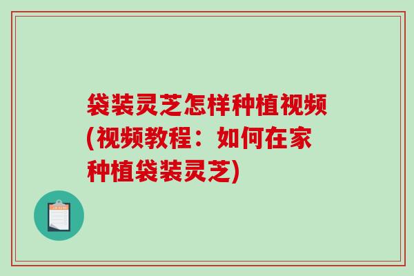 袋装灵芝怎样种植视频(视频教程：如何在家种植袋装灵芝)